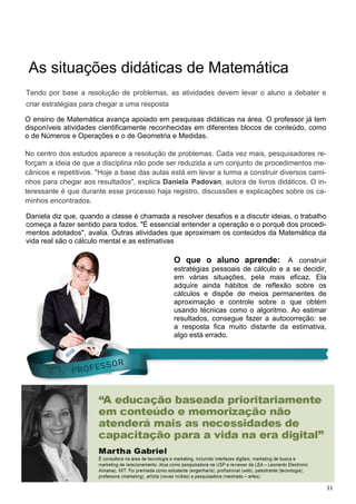 11
As situações didáticas de Matemática
O ensino de Matemática avança apoiado em pesquisas didáticas na área. O professor já tem
disponíveis atividades cientificamente reconhecidas em diferentes blocos de conteúdo, como
o de Números e Operações e o de Geometria e Medidas.
No centro dos estudos aparece a resolução de problemas. Cada vez mais, pesquisadores re-
forçam a ideia de que a disciplina não pode ser reduzida a um conjunto de procedimentos me-
cânicos e repetitivos. "Hoje a base das aulas está em levar a turma a construir diversos cami-
nhos para chegar aos resultados", explica Daniela Padovan, autora de livros didáticos. O in-
teressante é que durante esse processo haja registro, discussões e explicações sobre os ca-
minhos encontrados.
Tendo por base a resolução de problemas, as atividades devem levar o aluno a debater e
criar estratégias para chegar a uma resposta
Daniela diz que, quando a classe é chamada a resolver desafios e a discutir ideias, o trabalho
começa a fazer sentido para todos. "É essencial entender a operação e o porquê dos procedi-
mentos adotados", avalia. Outras atividades que aproximam os conteúdos da Matemática da
vida real são o cálculo mental e as estimativas
O que o aluno aprende: A construir
estratégias pessoais de cálculo e a se decidir,
em várias situações, pela mais eficaz. Ela
adquire ainda hábitos de reflexão sobre os
cálculos e dispõe de meios permanentes de
aproximação e controle sobre o que obtém
usando técnicas como o algoritmo. Ao estimar
resultados, consegue fazer a autocorreção: se
a resposta fica muito distante da estimativa,
algo está errado.
 