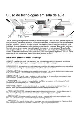 O uso de tecnologias em sala de aula
TDICs, tecnologias Digitais de informação e comunicação. Cada vez mais, parece impossível
imaginar a vida sem essas letrinhas. Entre os professores, a disseminação de computadores,
internet, celulares, câmeras digitais, e-mails, mensagens instantâneas, banda larga e uma
infinidade de engenhocas da modernidade provoca reações variadas. Qual destes sentimen-
tos mais combina com o seu: expectativa pela chegada de novos recursos? Empolgação
com as possibilidades que se abrem? Temor de que eles tomem seu lugar? Desconfiança
quanto ao potencial prometido? Ou, quem sabe, uma sensação de impotência por não saber
utilizá-los ou por conhecê-los menos do que os próprios alunos?
Nove dicas para usar bem a tecnologia
O INÍCIO: Se você quer utilizar a tecnologia em sala, comece investigando o potencial das ferramentas
digitais. Uma boa estratégia é apoiar-se nas experiências bem-sucedidas de colegas.
O CURRÍCULO: No planejamento anual, avalie quais conteúdos são mais bem abordados com a tecnologia
e quais novas aprendizagens, necessárias ao mundo de hoje, podem ser inseridas.
O FUNDAMENTAL: Familiarize-se com o básico do computador e da internet. Conhecer processadores de
texto, correio eletrônico e mecanismo de busca faz parte do cardápio mínimo.
O ESPECÍFICO: Antes de iniciar a atividade em sala, certifique-se de que você compreende as funções
elementares dos aparelhos e aplicativos que pretende usar na aula.
A AMPLIAÇÃO: Para avançar no uso pedagógico das TDICs, cursos como os oferecidos pelo Proinfo
(programa de inclusão digital do MEC) são boas opções.
O AUTODIDATISMO: A internet também ajuda na aquisição de conhecimentos técnicos. Procure os
tutoriais, textos que explicam passo a passo o funcionamento de programas e recursos.
A RESPONSABILIDADE: Ajude a turma a refletir sobre o conteúdo de blogs e fotologs. Debata qual o
nível de exposição adequado, lembrando que cada um é responsável por aquilo que publica.
A SEGURANÇA: Discutir precauções no uso da internet é essencial, sobretudo na comunicação online.
Leve para a classe textos que orientem a turma para uma navegação segura.
A PARCERIA: Em caso de dúvidas sobre a tecnologia, vale recorrer aos próprios alunos. A parceria não é
sinal de fraqueza: dominando o saber em sua área, você seguirá respeitado pela turma.
 