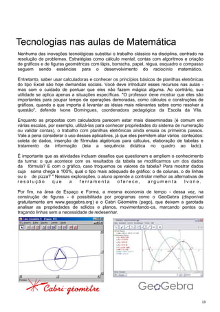 13
Tecnologias nas aulas de Matemática
Nenhuma das inovações tecnológicas substitui o trabalho clássico na disciplina, centrado na
resolução de problemas. Estratégias como cálculo mental, contas com algoritmos e criação
de gráficos e de figuras geométricas com lápis, borracha, papel, régua, esquadro e compasso
seguem sendo essências para o desenvolvimento do raciocínio matemático.
Entretanto, saber usar calculadoras e conhecer os princípios básicos de planilhas eletrônicas
do tipo Excel são hoje demandas sociais. Você deve introduzir esses recursos nas aulas -
mas com o cuidado de pontuar que eles não fazem mágica alguma. Ao contrário, sua
utilidade se aplica apenas a situações específicas. "O professor deve mostrar que eles são
importantes para poupar tempo de operações demoradas, como cálculos e construções de
gráficos, quando o que importa é levantar as ideias mais relevantes sobre como resolver a
questão", defende Ivone Domingues, coordenadora pedagógica da Escola da Vila.
Enquanto as propostas com calculadora parecem estar mais disseminadas (é comum em
várias escolas, por exemplo, utilizá-las para conhecer propriedades do sistema de numeração
ou validar contas), o trabalho com planilhas eletrônicas ainda ensaia os primeiros passos.
Vale a pena considerar o uso desses aplicativos, já que eles permitem aliar vários conteúdos:
coleta de dados, inserção de fórmulas algébricas para cálculos, elaboração de tabelas e
tratamento da informação (leia a sequência didática no quadro ao lado).
É importante que as atividades incluam desafios que questionem e ampliem o conhecimento
da turma: o que acontece com os resultados da tabela se modificarmos um dos dados
da fórmula? E com o gráfico, caso troquemos os valores da tabela? Para mostrar dados
cuja soma chega a 100%, qual o tipo mais adequado de gráfico: o de colunas, o de linhas
ou o de pizza? " Nessas explorações, o aluno aprende a controlar melhor as alternativas de
r e s o l u ç ã o q u e a f e r r a m e n t a o f e r e c e , a r g u m e n t a I v o n e .
Por fim, na área de Espaço e Forma, a mesma economia de tempo - dessa vez, na
construção de figuras - é possibilitada por programas como o GeoGebra (disponível
gratuitamente em www.geogebra.org) e o Cabri Gèométre (pago), que deixam a garotada
analisar as propriedades de sólidos e planos, movimentando-os, marcando pontos ou
traçando linhas sem a necessidade de redesenhar.
 