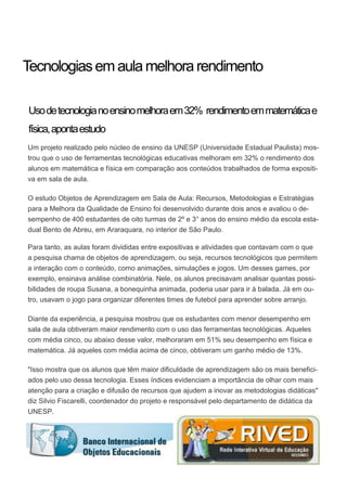 Usodetecnologianoensinomelhoraem32% rendimentoemmatemáticae
física,apontaestudo
Um projeto realizado pelo núcleo de ensino da UNESP (Universidade Estadual Paulista) mos-
trou que o uso de ferramentas tecnológicas educativas melhoram em 32% o rendimento dos
alunos em matemática e física em comparação aos conteúdos trabalhados de forma expositi-
va em sala de aula.
O estudo Objetos de Aprendizagem em Sala de Aula: Recursos, Metodologias e Estratégias
para a Melhora da Qualidade de Ensino foi desenvolvido durante dois anos e avaliou o de-
sempenho de 400 estudantes de oito turmas de 2º e 3° anos do ensino médio da escola esta-
dual Bento de Abreu, em Araraquara, no interior de São Paulo.
Para tanto, as aulas foram divididas entre expositivas e atividades que contavam com o que
a pesquisa chama de objetos de aprendizagem, ou seja, recursos tecnológicos que permitem
a interação com o conteúdo, como animações, simulações e jogos. Um desses games, por
exemplo, ensinava análise combinatória. Nele, os alunos precisavam analisar quantas possi-
bilidades de roupa Susana, a bonequinha animada, poderia usar para ir à balada. Já em ou-
tro, usavam o jogo para organizar diferentes times de futebol para aprender sobre arranjo.
Diante da experiência, a pesquisa mostrou que os estudantes com menor desempenho em
sala de aula obtiveram maior rendimento com o uso das ferramentas tecnológicas. Aqueles
com média cinco, ou abaixo desse valor, melhoraram em 51% seu desempenho em física e
matemática. Já aqueles com média acima de cinco, obtiveram um ganho médio de 13%.
"Isso mostra que os alunos que têm maior dificuldade de aprendizagem são os mais benefici-
ados pelo uso dessa tecnologia. Esses índices evidenciam a importância de olhar com mais
atenção para a criação e difusão de recursos que ajudem a inovar as metodologias didáticas"
diz Silvio Fiscarelli, coordenador do projeto e responsável pelo departamento de didática da
UNESP.
Tecnologiasemaulamelhorarendimento
 