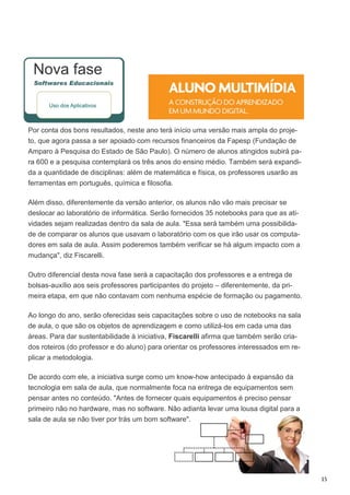 15
Nova fase
Por conta dos bons resultados, neste ano terá início uma versão mais ampla do proje-
to, que agora passa a ser apoiado com recursos financeiros da Fapesp (Fundação de
Amparo à Pesquisa do Estado de São Paulo). O número de alunos atingidos subirá pa-
ra 600 e a pesquisa contemplará os três anos do ensino médio. Também será expandi-
da a quantidade de disciplinas: além de matemática e física, os professores usarão as
ferramentas em português, química e filosofia.
Além disso, diferentemente da versão anterior, os alunos não vão mais precisar se
deslocar ao laboratório de informática. Serão fornecidos 35 notebooks para que as ati-
vidades sejam realizadas dentro da sala de aula. "Essa será também uma possibilida-
de de comparar os alunos que usavam o laboratório com os que irão usar os computa-
dores em sala de aula. Assim poderemos também verificar se há algum impacto com a
mudança", diz Fiscarelli.
Outro diferencial desta nova fase será a capacitação dos professores e a entrega de
bolsas-auxílio aos seis professores participantes do projeto – diferentemente, da pri-
meira etapa, em que não contavam com nenhuma espécie de formação ou pagamento.
Ao longo do ano, serão oferecidas seis capacitações sobre o uso de notebooks na sala
de aula, o que são os objetos de aprendizagem e como utilizá-los em cada uma das
áreas. Para dar sustentabilidade à iniciativa, Fiscarelli afirma que também serão cria-
dos roteiros (do professor e do aluno) para orientar os professores interessados em re-
plicar a metodologia.
De acordo com ele, a iniciativa surge como um know-how antecipado à expansão da
tecnologia em sala de aula, que normalmente foca na entrega de equipamentos sem
pensar antes no conteúdo. "Antes de fornecer quais equipamentos é preciso pensar
primeiro não no hardware, mas no software. Não adianta levar uma lousa digital para a
sala de aula se não tiver por trás um bom software".
 