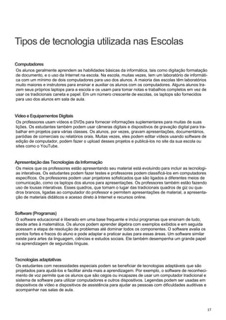 17
Computadores
Vídeoe Equipamentos Digitais
Apresentação das Tecnologias da Informação
Software (Programas)
Tecnologias adaptativas
Os alunos geralmente aprendem as habilidades básicas da informática, tais como digitação formatação
de documento, e o uso da Internet na escola. Na escola, muitas vezes, tem um laboratório de informáti-
ca com um mínimo de dois computadores para uso dos alunos. A maioria das escolas têm laboratórios
muito maiores e instrutores para ensinar e auxiliar os alunos com os computadores. Alguns alunos tra-
zem seus próprios laptops para a escola e os usam para tomar notas e trabalhos completos em vez de
usar os tradicionais caneta e papel. Em um número crescente de escolas, os laptops são fornecidos
para uso dos alunos em sala de aula.
Os professores usam vídeos e DVDs para fornecer informações suplementares para muitas de suas
lições. Os estudantes também podem usar câmeras digitais e dispositivos de gravação digital para tra-
balhar em projetos para várias classes. Os alunos, por vezes, gravam apresentações, documentários,
paródias de comerciais ou relatórios orais. Muitas vezes, eles podem editar vídeos usando software de
edição de computador, podem fazer o upload desses projetos e publicá-los no site da sua escola ou
sites como o YouTube.
Os meios que os professores estão apresentando seu material está evoluindo para incluir as tecnologi-
as interativas. Os estudantes podem fazer testes e professores podem classificá-los em computadores
específicos. Os professores podem usar projetores sofisticados que são ligados a diferentes meios de
comunicação, como os laptops dos alunos para apresentações. Os professores também estão fazendo
uso de lousas interativas. Esses quadros, que tomam o lugar das tradicionais quadros de giz ou qua-
dros brancos, ligadas ao computador do professor e permitem apresentações de material, a apresenta-
ção de materiais didáticos e acesso direto à Internet e recursos online.
O software educacional é liberado em uma base frequente e inclui programas que ensinam de tudo,
desde artes à matemática. Os alunos podem aprender álgebra com exemplos exibidos e em seguida
acessam a etapa de resolução de problemas até dominar todos os componentes. O software avalia os
pontos fortes e fracos do aluno e pode adaptar e praticar aulas para essas áreas. Um software similar
existe para artes da linguagem, ciências e estudos sociais. Ele também desempenha um grande papel
na aprendizagem de segundas línguas.
Os estudantes com necessidades especiais podem se beneficiar de tecnologias adaptáveis que são
projetados para ajudá-los e facilitar ainda mais a aprendizagem. Por exemplo, o software de reconheci-
mento de voz permite que os alunos que são cegos ou incapazes de usar um computador tradicional e
sistema de software para utilizar computadores e outros dispositivos. Legendas podem ser usadas em
dispositivos de vídeo e dispositivos de assistência para ajudar as pessoas com dificuldades auditivas e
acompanhar nas salas de aula.
Tipos de tecnologia utilizada nas Escolas
 