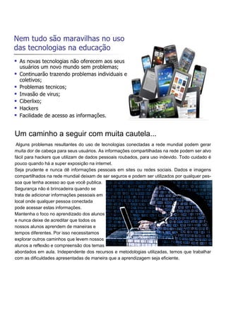 Um caminho a seguir com muita cautela...
Alguns problemas resultantes do uso de tecnologias conectadas a rede mundial podem gerar
muita dor de cabeça para seus usuários. As informações compartilhadas na rede podem ser alvo
fácil para hackers que utilizam de dados pessoais roubados, para uso indevido. Todo cuidado é
pouco quando há a super exposição na internet.
Seja prudente e nunca dê informações pessoais em sites ou redes sociais. Dados e imagens
compartilhados na rede mundial deixam de ser seguros e podem ser utilizados por qualquer pes-
soa que tenha acesso ao que você publica.
Segurança não é brincadeira quando se
trata de adicionar informações pessoais em
local onde qualquer pessoa conectada
pode acessar estas informações.
Mantenha o foco no aprendizado dos alunos
e nunca deixe de acreditar que todos os
nossos alunos aprendem de maneiras e
tempos diferentes. Por isso necessitamos
explorar outros caminhos que levem nossos
alunos a reflexão e compreensão dos temas
abordados em aula. Independente dos recursos e metodologias utilizadas, temos que trabalhar
com as dificuldades apresentadas de maneira que a aprendizagem seja eficiente.
 