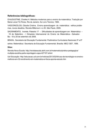 21
Referências bibliográficas:
D’AUGUSTINE, Charles H. Métodos modernos para o ensino da matemática. Tradução por
Maria Lúcia F.E.Peres. Rio de Janeiro: Ao Livro Técnico, 1984.
VASCONCELOS, Cláudia Cristina. Ensino aprendizagem da matemática: velhos proble-
mas, novos desafios. Revista Millenium n o 20. São Paulo, 2009.
SACRAMENTO, Ivonete. Palestra 17 – Dificuldades de aprendizagem em Matemática –
19 de Setembro - I Simpósio Internacional do Ensino da Matemática – Salvador-
Ba - 18 a 20 de setembro de 2008.
BRASIL. Secretaria da Educação Fundamental. Parâmetros Curriculares Nacionais 5ª a 8ª
séries: Matemática / Secretaria de Educação Fundamental. Brasília: MEC/ SEF, 1998.
Sites:
Revista Nova Escola: http://revistaescola.abril.com.br/matematica/pratica-pedagogica/
multipla-escolha-parte-reportagem-capa-427107.shtml
Uol Educação: http://educacao.uol.com.br/noticias/2013/02/04/uso-de-tecnologia-no-ensino-
melhora-em-32-rendimento-em-matematica-e-fisica-aponta-estudo.htm
 