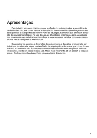 3
Apresentação
Este trabalho tem como objetivo nortear a reflexão do professor sobre a sua prática do-
cente no dia a dia, bem como, mostrar a evolução do processo ensino aprendizagem nas es-
colas públicas e as expectativas do novo rumo da educação. Elementos que dificultam a inclu-
são de recursos tecnológicos na sala de aula, as dificuldades encontradas para capacitação
dos professores para trabalhar com tecnologia e segurança para trabalhar com dados pesso-
ais nos meios interligados a rede mundial.
Diagnosticar os aspectos e dimensões do conhecimento e da prática profissional a ser
trabalhada e melhorada, requer muita reflexão da própria prática docente e qual o foco do seu
trabalho. As melhorias vão acontecendo na medida em que colocamos em prática tudo que
idealizamos, dando um passo de cada vez. Mas o mais importante, dê um passo!. E não pare
por aí. Continue caminhando com foco no aprendizado dos alunos.
 