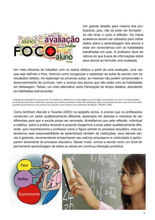 5
Um grande desafio para maioria dos pro-
fessores, pois, não se pode ser formador ,
se não levar o outro a reflexão. Os meios
avaliativos devem ser utilizados para colher
dados sobre a aprendizagem dos alunos e
estar em consonância com as habilidades
trabalhadas em aula. O professor deve ter
ciência do que busca de informações sobre
seus alunos ao formular uma avaliação.
Um meio eficiente de trabalhar com os dados obtidos a partir de uma avaliação, uma vez
que seja definido o foco, teremos como reorganizar e replanejar as aulas de acordo com os
resultados obtidos. Ao replanejar as próximas aulas, as mesmas não podem comprometer o
desenvolvimento do currículo, nem o avanço dos alunos que não estão com as habilidades
em defasagem. Talvez, um meio alternativo seria Otimização do tempo didático, abordando
as habilidades estruturantes.
O segredo da renovação de nossas escolas, no sentido de se adaptarem às novas exigências da formação e da educação, do ensino e da aprendizagem,
em mudanças profundas e aceleradas, passa por uma mudança qualitativa, radical, dos professores. Não se trata apenas de saber mais, mas de um saber
qualitativamente diferente que assenta numa atitude e numa maneira de ver diferentes (ALARCÃO e TAVARES, 2003).
Como lembram Alarcão e Tavares (2003) na epígrafe acima, é preciso que os professores
construam um saber qualitativamente diferente, assentado em atitudes e maneiras de ver
diferentes para que a escola possa ser renovada. Acreditamos que pela reflexão, individual
e coletiva, sobre a prática docente é possível chegarmos a esse saber qualitativamente dife-
rente, pois reconhecemos o professor como a figura central no processo educativo, mas es-
tendemos esta responsabilidade de aprendizado também ás instituições, seus demais ato-
res e gestores, recomendando empenharem seu esforço entusiasmo e criatividade e partici-
parem ativamente do processo educativo. Desse modo, vemos a escola como um local de
permanente aprendizagem de todos os atores em contínua interação produtiva.
 