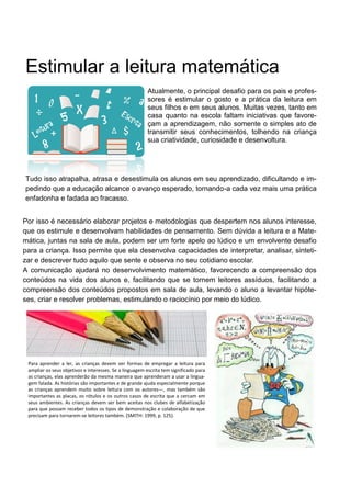 Estimular a leitura matemática
Atualmente, o principal desafio para os pais e profes-
sores é estimular o gosto e a prática da leitura em
seus filhos e em seus alunos. Muitas vezes, tanto em
casa quanto na escola faltam iniciativas que favore-
çam a aprendizagem, não somente o simples ato de
transmitir seus conhecimentos, tolhendo na criança
sua criatividade, curiosidade e desenvoltura.
Tudo isso atrapalha, atrasa e desestimula os alunos em seu aprendizado, dificultando e im-
pedindo que a educação alcance o avanço esperado, tornando-a cada vez mais uma prática
enfadonha e fadada ao fracasso.
Por isso é necessário elaborar projetos e metodologias que despertem nos alunos interesse,
que os estimule e desenvolvam habilidades de pensamento. Sem dúvida a leitura e a Mate-
mática, juntas na sala de aula, podem ser um forte apelo ao lúdico e um envolvente desafio
para a criança. Isso permite que ela desenvolva capacidades de interpretar, analisar, sinteti-
zar e descrever tudo aquilo que sente e observa no seu cotidiano escolar.
A comunicação ajudará no desenvolvimento matemático, favorecendo a compreensão dos
conteúdos na vida dos alunos e, facilitando que se tornem leitores assíduos, facilitando a
compreensão dos conteúdos propostos em sala de aula, levando o aluno a levantar hipóte-
ses, criar e resolver problemas, estimulando o raciocínio por meio do lúdico.
Para aprender a ler, as crianças devem ver formas de empregar a leitura para
ampliar os seus objetivos e interesses. Se a linguagem escrita tem significado para
as crianças, elas aprenderão da mesma maneira que aprenderam a usar a lingua-
gem falada. As histórias são importantes e de grande ajuda especialmente porque
as crianças aprendem muito sobre leitura com os autores—, mas também são
importantes as placas, os rótulos e os outros casos de escrita que a cercam em
seus ambientes. As crianças devem ser bem aceitas nos clubes de alfabetização
para que possam receber todos os tipos de demonstração e colaboração de que
precisam para tornarem-se leitores também. (SMITH: 1999, p. 125).
 