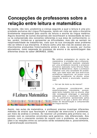 7
Concepções de professores sobre a
relação entre leitura e matemática
Na escola, não raro, predomina a crença segundo a qual a leitura é uma pro-
priedade exclusiva da Língua Portuguesa, tendo em vista ser esta a disciplina
diretamente responsável pelo ensino da leitura e escrita da língua materna.
Alguns docentes de outras disciplinas até reconhecem a necessidade da leitu-
ra na compreensão dos conceitos referentes à sua área de conhecimento; e-
les, porém, limitam-se a apresentar as dificuldades, mas não se sentem na
responsabilidade de trabalhá-las, visto que na sua concepção esse problema
não se refere à sua disciplina. A leitura como uma das vias de acesso aos co-
nhecimentos produzidos historicamente ainda é vista, na escola, por muitos
educadores, como separada do processo de ensino e de aprendizagem das
diferentes áreas do saber (MORAES, 2008).
Na prática pedagógica do ensino de
matemática, a situação não é diferente.
Vejamos o seguinte exemplo relatado
por uma professora durante o processo
formativo realizado numa Oficina Peda-
gógica de Matemática. Após o professor
trabalhar com uma variedade de proble-
mas, que nada mais são que exercícios
aritméticos repetitivos, ao propor outra
situação semelhante, os alunos, antes
mesmo de lerem o enunciado, questio-
nam:
― Vai ser de mais ou de menos?
Os professores consideraram esse
questionamento inquietante, porque,
após tanto trabalho com os alunos, eles
não conseguem empregar a operação
adequada para a resolução do proble-
ma. A justificativa apresentada pelos
docentes é de que o aluno tem dificul-
dades de decodificação e compreensão
da língua escrita.
Assim, nas aulas de matemática, o professor precisa investigar diferentes
métodos de ensino que favoreçam a resolução de exercícios e problemas,
por meio da análise e síntese. Ao resolver um problema pela primeira vez, o
contato com os conceitos envolvidos será genérico, não diferenciado. Aos
poucos, com o crescente contato do sujeito com o problema, as compara-
ções e as relações entre os conceitos serão estabelecidas e, possivelmente,
a generalização acontecerá.
 