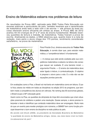Os resultados da Prova ABC, aplicada pela ONG Todos Pela Educação em
escolas públicas e particulares do país, também mostram que o aprendizado
de matemática anda lado a lado com o de escrita — até porque as boas es-
colas oferecem ensino eficiente em ambas as áreas. A Prova ABC de 2012
avaliou 54 mil crianças de 2º e 3º anos do ensino fundamental. Metade resol-
veu questões de leitura e metade, de matemática. Todas fizeram a prova de
escrita. Analisando os dados, a ONG observou que, quanto maior é a nota da
redação, mais perto o aluno chega dos 175 pontos, rendimento considerado
satisfatório, na prova de matemática.
Para Priscila Cruz, diretora-executiva do Todos Pela
Educação, é correto dizer que, para estudar mate-
mática, a “competência leitora” é fundamental.
— A criança que está sendo avaliada pela sua com-
petência matemática e esbarra na leitora não conse-
gue sequer ser avaliada. É uma barreira inicial —
argumenta Priscila. — O ensino de matemática deve
estar ligado à leitura, à contextualização. O objetivo
é preparar o aluno para a vida. E a vida não vai dar
equações prontas para ele.
Em avaliações como o Pisa, o Brasil vai mal tanto em matemática como em leitura. O pa-
ís ficou abaixo da média em todas as disciplinas na edição 2012 do programa, que tam-
bém mede a competência dos alunos em ciências. No ranking das 65 economias globais,
o Brasil ocupa a 58ª colocação geral.
Assim como no Pisa, as questões da olimpíada do Impa têm enunciados que criam situa-
ções possíveis do cotidiano e pedem uma resolução. Quase sempre, o aluno precisa in-
terpretar o texto e identificar que conteúdo matemático deve ser empregado. Muito mais
do que um evento para revelar prodígios com números, a OBMEP tem como função prin-
cipal disseminar o bom ensino da disciplina na rede pública do país.
De acordo com Druck (2006), ex -presidente da Sociedade Brasileira de Matemática
“a qualidade do ensino da Matemática atingiu, talvez, seu mais baixo nível na histó-
ria educacional do país”.
Ensino de Matemática esbarra nos problemas de leitura
 