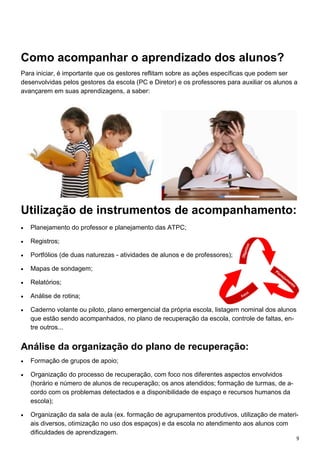 9
Como acompanhar o aprendizado dos alunos?
Para iniciar, é importante que os gestores reflitam sobre as ações específicas que podem ser
desenvolvidas pelos gestores da escola (PC e Diretor) e os professores para auxiliar os alunos a
avançarem em suas aprendizagens, a saber:
Utilização de instrumentos de acompanhamento:
 Planejamento do professor e planejamento das ATPC;
 Registros;
 Portfólios (de duas naturezas - atividades de alunos e de professores);
 Mapas de sondagem;
 Relatórios;
 Análise de rotina;
 Caderno volante ou piloto, plano emergencial da própria escola, listagem nominal dos alunos
que estão sendo acompanhados, no plano de recuperação da escola, controle de faltas, en-
tre outros...
Análise da organização do plano de recuperação:
 Formação de grupos de apoio;
 Organização do processo de recuperação, com foco nos diferentes aspectos envolvidos
(horário e número de alunos de recuperação; os anos atendidos; formação de turmas, de a-
cordo com os problemas detectados e a disponibilidade de espaço e recursos humanos da
escola);
 Organização da sala de aula (ex. formação de agrupamentos produtivos, utilização de materi-
ais diversos, otimização no uso dos espaços) e da escola no atendimento aos alunos com
dificuldades de aprendizagem.
 