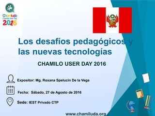 Los desafíos pedagógicos y
las nuevas tecnologías
Expositor: Mg. Roxana Spelucin De la Vega
CHAMILO USER DAY 2016
Fecha: Sábado, 27 de Agosto de 2016
Sede: IEST Privado CTP
www.chamiluda.org
 