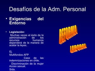 Desafíos de la Adm. Personal
• Exigencias               del
  Entorno

•   Legislación:
     Muchas veces el éxito de la
    administración   de      los
    recursos          humanos
    dependerá de la manera de
    acatar la leyes.

    Ej.
    Multifondos AFP
                Caso de las
    indemnizaciones en chile.
      Discriminación de la mujer
    Acoso sexual.
    Sida.
 