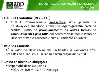 GARANTIAS DE DESATIVAÇÃO E ABANDONO
Definições
Cláusula Contratual (R12 – R13)
 18.8 O Concessionário apresentará uma garantia de
desativação e abandono, através de seguro-garantia, carta de
crédito, fundo de provisionamento ou outras formas de
garantias aceitas pela ANP, em conformidade com o Plano de
Desenvolvimento aprovado e com a Legislação Aplicável
Valor da Garantia
É o valor de desativação das facilidades já existentes e/ou
previstas no quinquênio, incluindo a recuperação ambiental
Cessão de Direitos e Obrigações
Responsabilidade subsidiária
OGA-UK, BOEM-US, NPD-Noruega
 