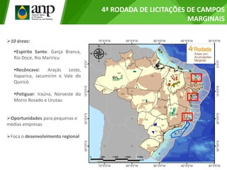 4ª RODADA DE LICITAÇÕES DE CAMPOS
MARGINAIS
10 áreas:
Espírito Santo: Garça Branca,
Rio Doce, Rio Mariricu
Recôncavo: Araçás Leste,
Itaparica, Jacumirim e Vale do
Quiricó
Potiguar: Iraúna, Noroeste do
Morro Rosado e Urutau
Oportunidades para pequenas e
médias empresas
Foca o desenvolvimento regional
 