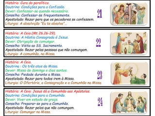 História: Cura do paralítico.
Doutrina: Condições para a Confissão.
Dever: Confessar-se quando necessário.
Conselho: Confessar-se frequentemente.
Apostolado: Rezar para que os pecadores se confessem.
Liturgia: A absolvição “Eu te absolvo”...
21
História: A Ceia (Mt 26.26-29).
Doutrina: A Hóstia Consagrada é Jesus.
Dever: Obrigação de comungar.
Conselho: Visita ao SS. Sacramento.
Apostolado: Rezar pelas pessoas que não comungam.
Liturgia: A comunhão, na Missa.
História: A Ceia.
Doutrina : Os três atos da Missa.
Dever: Missa de domingo e dias santos.
Conselho: Piedade durante a Missa.
Apostolado: Rezar para todos irem à Missa.
Liturgia: O Ofertório, a Consagração e a Comunhão na Missa.
História: A Ceia: Jesus dá a Comunhão aos Apóstolos.
Doutrina: Condições para a Comunhão.
Dever: Viver em estado de graça.
Conselho: Preparar-se para a Comunhão.
Apostolado: Rezar pelos que não comungam.
Liturgia: Comungar na Missa.
22
23
24
 