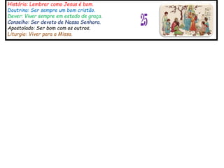 História: Lembrar como Jesus é bom.
Doutrina: Ser sempre um bom cristão.
Dever: Viver sempre em estado de graça.
Conselho: Ser devoto de Nossa Senhora.
Apostolado: Ser bom com os outros.
Liturgia: Viver para a Missa.
25
 