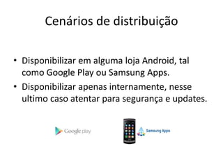 Cenários de distribuição
• Disponibilizar em alguma loja Android, tal
como Google Play ou Samsung Apps.
• Disponibilizar apenas internamente, nesse
ultimo caso atentar para segurança e updates.
 