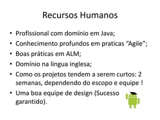 Recursos Humanos
• Profissional com domínio em Java;
• Conhecimento profundos em praticas “Agile”;
• Boas práticas em ALM;
• Domínio na lingua inglesa;
• Como os projetos tendem a serem curtos: 2
semanas, dependendo do escopo e equipe !
• Uma boa equipe de design (Sucesso
garantido).
 