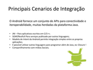 Principais Cenarios de Integração
O Android fornece um conjunto de APIs para conectividade e
iteroperabilidade, muitas herdadas da plataforma Java.
• JNI – Para aplicativos escritos em C/C++;
• SOAP/Restfull Para serviços publicado por outras linguagens;
• Modelo de Intent do Android permite integração simples entre as proprias
aplicações;
• É possível utilizar outras linguagens para programar além de Java, ex: Closure !
• Compartilhamento com mídias Sociais;
 