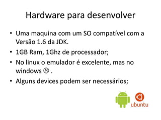 Hardware para desenvolver
• Uma maquina com um SO compatível com a
Versão 1.6 da JDK.
• 1GB Ram, 1Ghz de processador;
• No linux o emulador é excelente, mas no
windows  .
• Alguns devices podem ser necessários;
 
