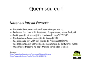 Quem sou eu !
Natanael Vaz da Fonseca
– Arquiteto Java, com mais de 6 anos de experiencia;
– Professor dos cursos de Academia: Programador, Java e Android;
– Participou de vários projetos envolvendo Java/JEE/J2ME.
– Graduado em Processamento de dados (UEA);
– Pós graduado em MBA em gestão de Projetos (FUCAPI);
– Pós graduando em Estratégias de Arquitetura de Software ( IGTI );
– Atualmente trabalha na Tap4 Mobile como lider técnico;
Contatos:
http://www.globalcode.com.br/instrutores/NatanaelFonseca
http://www.linkedin.com/profile/view?id=50799525&
 