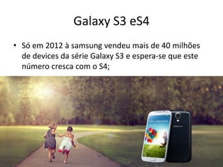 Galaxy S3 eS4
• Só em 2012 à samsung vendeu mais de 40 milhões
de devices da série Galaxy S3 e espera-se que este
número cresca com o S4;
 