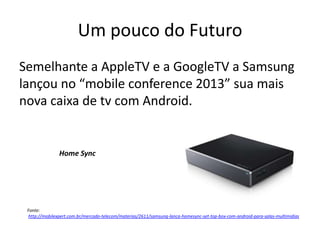 Um pouco do Futuro
Semelhante a AppleTV e a GoogleTV a Samsung
lançou no “mobile conference 2013” sua mais
nova caixa de tv com Android.
Home Sync
Fonte:
http://mobilexpert.com.br/mercado-telecom/materias/2611/samsung-lanca-homesync-set-top-box-com-android-para-salas-multimidias
 
