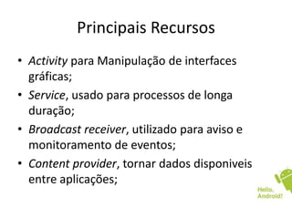 Principais Recursos
• Activity para Manipulação de interfaces
gráficas;
• Service, usado para processos de longa
duração;
• Broadcast receiver, utilizado para aviso e
monitoramento de eventos;
• Content provider, tornar dados disponiveis
entre aplicações;
 