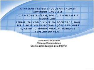 A I N T E R N E T R E F L E T E T O D O S O S VA L O R E S
                    ADVINDOS DAQUELES
  QUE A CONSTRUÍRAM, DOS QUE A USAM E A
                           MODIFICAM.
A F I N A L , TA L C O M O V I V E R E M S O C I E D A D E , N Ã O
 S E R I A P O S S Í V E L D I S S O C I A R A Ç Õ E S E VA L O R E S
      E, ASSIM, O MUNDO VIRTUAL TORNA-SE
                      ESPELHO DO REAL.


                       Jaciara de Sá Carvalho
                    Redes e Comunidades
               Ensino-aprendizagem pela Internet
 