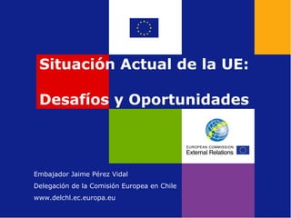 Situación Actual de la UE:  Desafíos y Oportunidades Embajador Jaime Pérez Vidal  Delegación de la Comisión Europea en Chile www.delchl.ec.europa.eu 