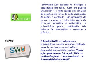 O  Desafio SWU é um  prêmio  para universitários e recém formados, realizado via web, que lança como desafio, o desenvolvimento de ideias sobre  ”Quais ações poderiam ser feitas pelo SWU no sentido de ajudar o desenvolvimento da Sustentabilidade no Brasil”.   Ferramenta web baseada na interação e capacitação em rede.  Com um público universitário, a Rede agrega um conjunto de desafios em torno da sustentabilidade. As ações e conteúdos são propostos de forma interativa e multimídia. Além do processo formativo e networking, o universitário ganha certificação (via sistema de pontuação) e concorre a prêmios.  DESAFIO 