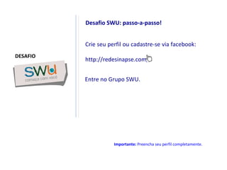 Crie seu perfil ou cadastre-se via facebook: http://redesinapse.com/ Desafio SWU: passo-a-passo! Entre no Grupo SWU. Importante:  Preencha seu perfil completamente. DESAFIO 