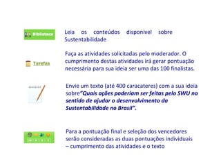Leia os conteúdos disponível sobre Sustentabilidade Faça as atividades solicitadas pelo moderador. O cumprimento destas atividades irá gerar pontuação necessária para sua ideia ser uma das 100 finalistas. Envie um texto (até 400 caracateres) com a sua ideia sobre ”Quais ações poderiam ser feitas pelo SWU no sentido de ajudar o desenvolvimento da Sustentabilidade no Brasil”.   Para a pontuação final e seleção dos vencedores serão consideradas as duas pontuações individuais – cumprimento das atividades e o texto 