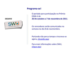Programa-se! O período para participação no Prêmio EIMA é de  26 De outubro a 7 de novembro de 2011 .  Os vencedores serão comunicados na semana no dia 8 de novmembro. Portando não perca tempo e inscreva-se agora,  clicando aqui Para mais informações sobre SWU,  clique aqui DESAFIO 