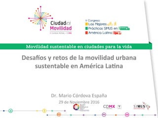 Desa%os	y	retos	de	la	movilidad	urbana	
sustentable	en	América	La7na	
Dr.	Mario	Córdova	España	
29	de	Noviembre	2016	
	
 