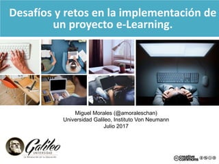 Desafíos y retos en la implementación de
un proyecto e-Learning.
Miguel Morales (@amoraleschan)
Universidad Galileo, Instituto Von Neumann
Julio 2017
 