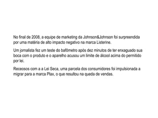 No final de 2008, a equipe de marketing da Johnson&Johnson foi surpreendida por uma mat é ria de alto impacto negativo na marca Listerine. Um jornalista fez um teste do bafômetro após dez minutos de ter enxaguado sua boca com o produto e o aparelho acusou um limite de álcool acima do permitido por lei. Receosos com a a Lei Seca, uma parcela dos consumidores foi impulsionada a migrar para a marca Plax, o que resultou na queda de vendas. 