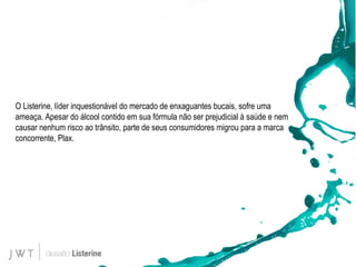 O Listerine, líder inquestionável do mercado de enxaguantes bucais, sofre uma ameaça. Apesar do álcool contido em sua fórmula não ser prejudicial à saúde e nem causar nenhum risco ao trânsito, parte de seus consumidores migrou para a marca concorrente, Plax.  