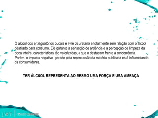 E AGORA, O QUE FAZER? O álcool dos enxaguatórios bucais é livre de uretano e totalmente sem relação com o álcool destilado para consumo. Ele garante a sensação de ardência e a percepção de limpeza da boca inteira, caracteristicas tão valorizadas, e que o destacam frente a concorrência.  Por é m, o impacto negativo  gerado pela repercussão da mat é ria publicada está influenciando os consumidores. TER ÁLCOOL REPRESENTA AO MESMO UMA FORÇA E UMA AMEAÇA 