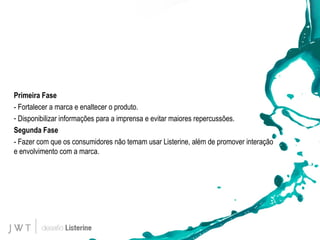 Primeira Fase - Fortalecer a marca e enaltecer o produto. Disponibilizar informações para a imprensa e evitar maiores repercussões. Segunda Fase - Fazer com que os consumidores não temam usar Listerine, al é m de promover interação e envolvimento com a marca. 