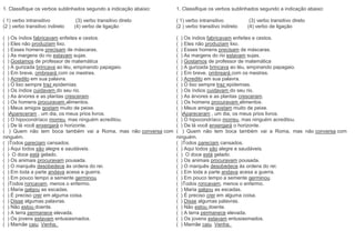 1. Classifique os verbos sublinhados segundo a indicação abaixo:
( 1) verbo intransitivo (3) verbo transitivo direto
(2 ) verbo transitivo indireto (4) verbo de ligação
( ) Os índios fabricavam enfeites e cestos.
( ) Eles não produziam lixo.
( ) Esses homens precisam de máscaras.
( ) As margens do rio estavam sujas.
( ) Gostamos de professor de matemática
( ) A gurizada brincava ao léu, empinando papagaio.
( ) Em breve, ombreará com os mestres.
( ) Acredito em sua palavra.
( ) O lixo sempre traz epidemias.
( ) Os índios cuidavam do seu rio.
( ) As árvores e as plantas cresceram.
( ) Os homens procuravam alimentos.
( ) Meus amigos gostam muito de peixe.
( )Apareceram , um dia, os meus prios livros.
( ) O hipocondríaco morreu, mas ninguém acreditou.
( ) De lá você enxergará o horizonte.
( ) Quem não tem boca também vai a Roma, mas não conversa com
ninguém.
( )Todos pareciam cansados.
( ) Aqui todos são alegre e saudáveis.
( ) O doce está gelado.
( ) Os animais procuravam pousada.
( ) O marquês desobedece às ordens do rei.
( ) Em toda a parte andava acesa a guerra.
( ) Em pouco tempo a semente germinou.
( )Todos roncavam, menos o enfermo.
( ) Maria galgou as escadas.
( ) É preciso crer em alguma coisa.
( ) Disse algumas palavras.
( ) Não estou doente.
( ) A terra permanece elevada.
( ) Os jovens estavam entusiasmados.
( ) Mamãe caiu. Venha.
1. Classifique os verbos sublinhados segundo a indicação abaixo:
( 1) verbo intransitivo (3) verbo transitivo direto
(2 ) verbo transitivo indireto (4) verbo de ligação
( ) Os índios fabricavam enfeites e cestos.
( ) Eles não produziam lixo.
( ) Esses homens precisam de máscaras.
( ) As margens do rio estavam sujas.
( ) Gostamos de professor de matemática
( ) A gurizada brincava ao léu, empinando papagaio.
( ) Em breve, ombreará com os mestres.
( ) Acredito em sua palavra.
( ) O lixo sempre traz epidemias.
( ) Os índios cuidavam do seu rio.
( ) As árvores e as plantas cresceram.
( ) Os homens procuravam alimentos.
( ) Meus amigos gostam muito de peixe.
( )Apareceram , um dia, os meus prios livros.
( ) O hipocondríaco morreu, mas ninguém acreditou.
( ) De lá você enxergará o horizonte.
( ) Quem não tem boca também vai a Roma, mas não conversa com
ninguém.
( )Todos pareciam cansados.
( ) Aqui todos são alegre e saudáveis.
( ) O doce está gelado.
( ) Os animais procuravam pousada.
( ) O marquês desobedece às ordens do rei.
( ) Em toda a parte andava acesa a guerra.
( ) Em pouco tempo a semente germinou.
( )Todos roncavam, menos o enfermo.
( ) Maria galgou as escadas.
( ) É preciso crer em alguma coisa.
( ) Disse algumas palavras.
( ) Não estou doente.
( ) A terra permanece elevada.
( ) Os jovens estavam entusiasmados.
( ) Mamãe caiu. Venha.
 