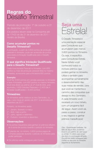 Regras do
Desafio Trimestral
Período da promoção: 1º de outubro a 31                  Seja uma
                                                         Estrela!
de dezembro de 2011
(Os pedidos devem estar na Companhia até
às 17h00 do dia 31 de dezembro de 2011 -
Horário de Brasília)
                                                         O Desafio Trimestral é
                                                         uma premiação especial
Como acumular pontos no
                                                         para Consultoras que
Desafio Trimestral?
A pontuação, a partir de 3.600 pontos de produção
                                                         acumularem pelo menos
pessoal no trimestre, pode ser acrescida de pontos       3.600 pontos no Trimestre.
associados à Iniciação Qualificada para o Desafio        Ou seja, é específico
Trimestral.
                                                         para Consultoras Estrela.
O que significa Iniciação Qualificada                    Neste folheto você
para o Desafio Trimestral?                               conhecerá todos os
Cada nova Iniciada Pessoal no trimestre, com 600         incríveis prêmios que
pontos ou mais de produção pessoal (feita no mesmo
trimestre), acrescenta para a Iniciadora 600 pontos.
                                                         poderá ganhar no trimestre.
                                                         Utilize-o também para
Exemplo:
Você fez 3.600 pontos em vendas pessoais no trimestre    acompanhar semanalmente
e teve 4 Iniciadas, com 600 pontos no mesmo trimestre.   o desenvolvimento das
Você terá direito ao prêmio do 2º nível (6.000), pois    suas metas de vendas, para
acumulou: 3.600 (Vendas Pessoais) + 2.400 (de 4
Iniciadas Qualificadas) = 6.000 pontos!                  que você se mantenha a
                                                         caminho das conquistas que
Trimestres:
                                                         deseja no Ano Seminário.
Os trimestres serão relativos ao Ano Seminário, ou
seja, o ano inicia em janeiro de 2011 e se encerra em    A cada trimestre você
dezembro de 2011.                                        receberá um novo folheto,
Portanto, os trimestres serão:                           com um programa fácil
10 - Janeiro, fevereiro e março                          de seguir. Assim você vai,
20 - Abril, maio e junho                                 passo a passo, construir
30 - Julho, agosto e setembro
                                                         o seu negócio e ganhar
40 - Outubro, novembro e dezembro
                                                         prêmios maravilhosos!
Observações:
• Os pontos requeridos para ganhar os prêmios referem-
  se à soma de pontos durante o período do trimestre.    Obs.: Quantidades limitadas. Na
                                                         falta de algum item, podemos
• É preciso ter, no mínimo, 3.600 pontos pagos de        trocá-lo por prêmio de valor igual
  compras pessoais durante o período do trimestre para   ou similar. O critério para envio
  poder participar.                                      dos itens é a pontuação atingida.
                                                         Os prêmios serão entregues pelo
• Os prêmios serão entregues pelo Correio.               correio no decorrer do trimestre
                                                         seguinte ao fechamento.
 