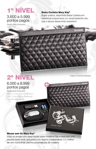 1º NÍVEL                                Bolsa Carteira Mary Kay®
                                        Super prática, essa linda Bolsa Carteira em
3.600 a 5.999                           matelassê proporciona um visual bastante chic.
pontos pagos                            Use e abuse desse lindo acessório!
Opção para Conquistar
Safira e Rubi




2º NÍVEL
                                                                   Imagens meramente ilustrativas.



6.000 a 8.999
pontos pagos
Opção para Conquistar
Safira + 4 novos Inícios Qualificados
Rubi + 2 novos Inícios Qualificados
Diamante ou Esmeralda




Mouse sem ﬁo Mary Kay®
Você vai arrasar com esse mouse super moderno! Ele é ideal para uma
pessoa como você, que possui um negócio independente. E o melhor:
ele vem numa linda caixinha personalizada de madeira.
 