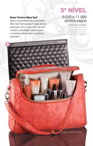 3º NÍVEL
Bolsa Térmica Mary Kay®                       9.000 a 11.999
Agora você poderá levar os produtos            pontos pagos
Mary Kay® para qualquer lugar, sem se                  Opção para Conquistar
preocupar com o calor! Além de linda        Safira + 9 novos Inícios Qualificados
e prática, essa Bolsa Térmica ajuda          Rubi + 7 novos Inícios Qualificados
                                         Diamante + 5 novos Inícios Qualificados
a conservar ainda mais os produtos,     Esmeralda + 3 novos Inícios Qualificados
aproveite!




                                              Imagens meramente ilustrativas.
 