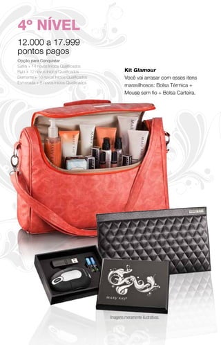4º NÍVEL
12.000 a 17.999
pontos pagos
Opção para Conquistar
Safira + 14 novos Inícios Qualificados
Rubi + 12 novos Inícios Qualificados               Kit Glamour
Diamante + 10 novos Inícios Qualificados           Você vai arrasar com esses itens
Esmeralda + 8 novos Inícios Qualificados
                                                   maravilhosos: Bolsa Térmica +
                                                   Mouse sem fio + Bolsa Carteira.




                                           Imagens meramente ilustrativas.
 