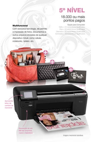 5º NÍVEL
                                                        18.000 ou mais
                                                         pontos pagos
                                                                 Opção para Conquistar
         Multifuncional
                                                     Safira + 24 novos Inícios Qualificados
         Com exclusiva tecnologia, ela permite        Rubi + 22 novos Inícios Qualificados
         a impressão de fotos, documentos e       Diamante + 20 novos Inícios Qualificados
                                                 Esmeralda + 18 novos Inícios Qualificados
         outros arquivos enviados de qualquer
         dispositivo móvel, como celular,
         notebooks, tablets, etc.




                                                                                    USB 2.0




Apresenta
leitor de
cartões de
memória!




               Resolução de até
               600 dpi (imprime,
               copia e digitaliza)
                                                            Imagens meramente ilustrativas.
 