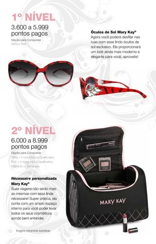 1º NÍVEL
3.600 a 5.999
pontos pagos                            Óculos de Sol Mary Kay®
                                        Agora você poderá desfilar nas
Opção para Conquistar
Safira e Rubi
                                        ruas com esse lindo óculos de
                                        sol exclusivo. Ele proporcionará
                                        um look ainda mais moderno e
                                        elegante para você, aproveite!




2º NÍVEL
6.000 a 8.999
pontos pagos
Opção para Conquistar
Safira + 4 novos Inícios Qualificados
Rubi + 2 novos Inícios Qualificados
Diamante ou Esmeralda



Nécessaire personalizada
Mary Kay®
Suas viagens não serão mais
as mesmas com essa linda
nécessaire! Super prática, ela
conta com um amplo espaço
interno para você poder levar
todos os seus cosméticos
aonde bem entender.


    Imagens meramente ilustrativas.
 