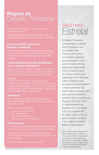 Regras do
Desaﬁo Trimestral
                                                              Seja uma
                                                              Estrela!
Período da promoção: 1º de julho a 30 de
setembro de 2012
(Os pedidos devem ser enviados até às 17h do
dia 30 de setembro de 2012 - Horário de Brasília)
                                                              O Desaﬁo Trimestral é
Como acumular pontos no                                       uma premiação especial
Desaﬁo Trimestral?                                            para Consultoras que
A pontuação, a partir de 3.600 pontos de produção             acumularem pelo
pessoal no trimestre, pode ser acrescida de pontos            menos 3.600 pontos
associados à Iniciação Qualiﬁcada para o Desaﬁo
Trimestral.                                                   no Trimestre. Atingindo
                                                              essa pontuação você é
O que signiﬁca Iniciação Qualiﬁcada                           uma Consultora Estrela,
para o Desaﬁo Trimestral?
                                                              parabéns! Neste folheto
Cada nova Iniciada Pessoal no trimestre, com 600
pontos ou mais de produção pessoal (feita no mesmo            você conhecerá todos
trimestre), acrescenta para a Iniciadora 600 pontos.          os incríveis prêmios que
Exemplo:                                                      poderá ganhar no trimestre.
Você fez 3.600 pontos em vendas pessoais no                   Utilize-o também para
trimestre e teve 4 Iniciadas, com 600 pontos no mesmo         acompanhar semanalmente
trimestre. Você terá direito ao prêmio do 2º nível (6.000),
pois acumulou: 3.600 (Vendas Pessoais) + 2.400 (de 4          o desenvolvimento das
Iniciadas Qualiﬁcadas) = 6.000 pontos!                        suas metas de vendas, para
Trimestres:                                                   que você se mantenha a
Os trimestres serão relativos ao Ano Seminário, ou            caminho das conquistas que
seja, o ano inicia em janeiro de 2012 e se encerra em         deseja no Ano Seminário.
dezembro de 2012.                                             A cada trimestre você
Portanto, os trimestres serão:                                receberá um novo folheto,
10 - Janeiro, fevereiro e março                               com um programa fácil
20 - Abril, maio e junho
                                                              de seguir. Assim você vai,
30 - Julho, agosto e setembro
40 - Outubro, novembro e dezembro                             passo a passo, construir
                                                              o seu negócio e ganhar
Observações:
                                                              prêmios maravilhosos!
• Os pontos requeridos para ganhar os prêmios referem-
  se à soma de pontos durante o período do trimestre.
                                                              Obs.: Quantidades limitadas. Na
• É preciso ter, no mínimo, 3.600 pontos pagos de             falta de algum item, podemos
  compras pessoais durante o período do trimestre para        trocá-lo por prêmio de valor igual
  poder participar.                                           ou similar. O critério para envio
                                                              dos itens é a pontuação atingida.
• Os prêmios serão entregues pelo Correio.                    Os prêmios serão entregues pelo
                                                              correio no decorrer do trimestre
                                                              seguinte ao fechamento.
 