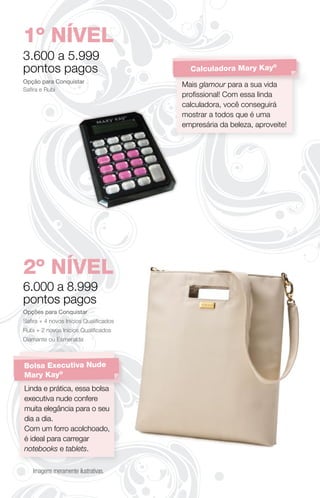 1º NÍVEL
3.600 a 5.999
pontos pagos                            Calculadora Mary Kay
                                                            ®


Opção para Conquistar
                                      Mais glamour para a sua vida
Saﬁra e Rubi
                                      proﬁssional! Com essa linda
                                      calculadora, você conseguirá
                                      mostrar a todos que é uma
                                      empresária da beleza, aproveite!




2º NÍVEL
6.000 a 8.999
pontos pagos
Opções para Conquistar
Saﬁra + 4 novos Inícios Qualiﬁcados
Rubi + 2 novos Inícios Qualiﬁcados
Diamante ou Esmeralda



Bolsa Executiva Nude
Mary Kay®
Linda e prática, essa bolsa
executiva nude confere
muita elegância para o seu
dia a dia.
Com um forro acolchoado,
é ideal para carregar
notebooks e tablets.

   Imagens meramente ilustrativas.
 