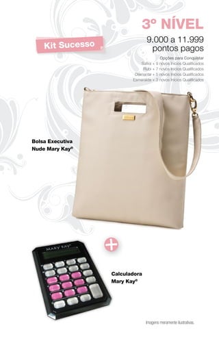3º NÍVEL
                                9.000 a 11.999
    Kit Sucesso                  pontos pagos
                                       Opções para Conquistar
                             Saﬁra + 9 novos Inícios Qualiﬁcados
                              Rubi + 7 novos Inícios Qualiﬁcados
                          Diamante + 5 novos Inícios Qualiﬁcados
                         Esmeralda + 3 novos Inícios Qualiﬁcados




Bolsa Executiva
Nude Mary Kay®




                  Calculadora
                  Mary Kay®




                                Imagens meramente ilustrativas.
 